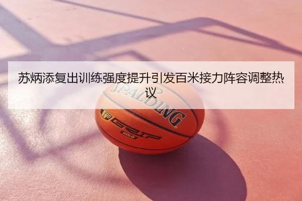 苏炳添复出训练强度提升引发百米接力阵容调整热议